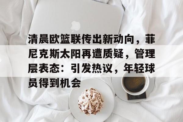 体育品牌-清晨欧篮联传出新动向，菲尼克斯太阳再遭质疑，管理层表态：引发热议，年轻球员得到机会的简单介绍